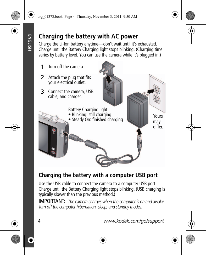 4www.kodak.com/go/supportENGLISHCharging the battery with AC powerCharge the Li-Ion battery anytime—don’t wait until it’s exhausted. Charge until the Battery Charging light stops blinking. (Charging time varies by battery level. You can use the camera while it’s plugged in.)Charging the battery with a computer USB portUse the USB cable to connect the camera to a computer USB port. Charge until the Battery Charging light stops blinking. (USB charging is typically slower than the previous method.) IMPORTANT: The camera charges when the computer is on and awake. Turn off the computer hibernation, sleep, and standby modes.Battery Charging light:• Blinking: still charging• Steady On: finished chargingTurn off the camera.Connect the camera, USB cable, and charger.Attach the plug that fits your electrical outlet.312Yours may differ.urg_01373.book  Page 4  Thursday, November 3, 2011  9:50 AM