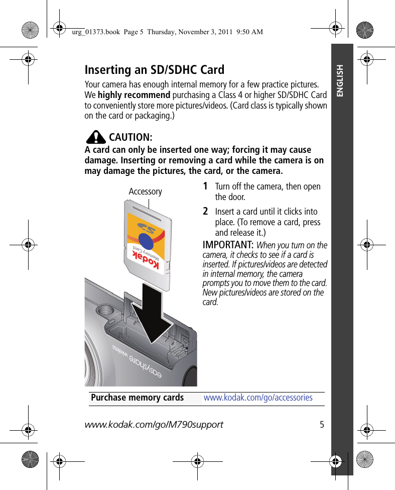 www.kodak.com/go/M790support  5ENGLISHInserting an SD/SDHC CardYour camera has enough internal memory for a few practice pictures. We highly recommend purchasing a Class 4 or higher SD/SDHC Card to conveniently store more pictures/videos. (Card class is typically shown on the card or packaging.)CAUTION:A card can only be inserted one way; forcing it may cause damage. Inserting or removing a card while the camera is on may damage the pictures, the card, or the camera.1Turn off the camera, then open the door.2Insert a card until it clicks into place. (To remove a card, press and release it.)IMPORTANT: When you turn on the camera, it checks to see if a card is inserted. If pictures/videos are detected in internal memory, the camera prompts you to move them to the card. New pictures/videos are stored on the card.AccessoryPurchase memory cards www.kodak.com/go/accessoriesurg_01373.book  Page 5  Thursday, November 3, 2011  9:50 AM