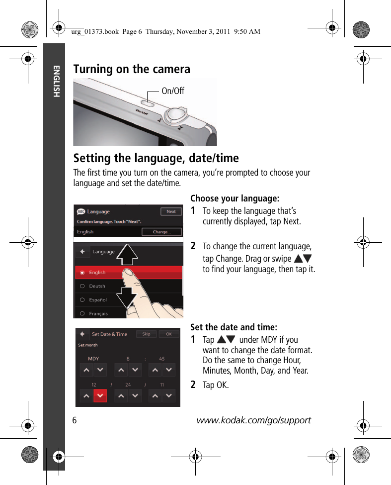 6www.kodak.com/go/supportENGLISHTurning on the cameraSetting the language, date/timeThe first time you turn on the camera, you’re prompted to choose your language and set the date/time.Choose your language:1To keep the language that’s currently displayed, tap Next.2To change the current language, tap Change. Drag or swipe   to find your language, then tap it.Set the date and time:1Tap   under MDY if you want to change the date format. Do the same to change Hour, Minutes, Month, Day, and Year. 2Tap OK.On/Offurg_01373.book  Page 6  Thursday, November 3, 2011  9:50 AM