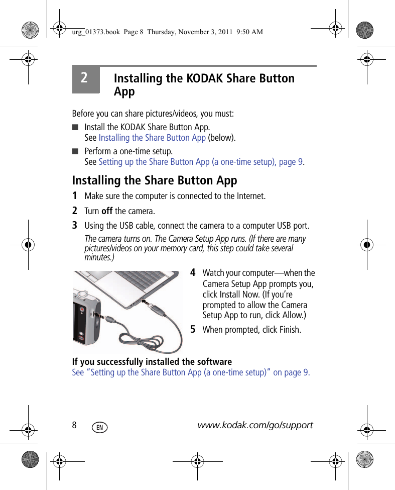 8www.kodak.com/go/support2Installing the KODAK Share Button AppBefore you can share pictures/videos, you must:■Install the KODAK Share Button App.See Installing the Share Button App (below).■Perform a one-time setup.See Setting up the Share Button App (a one-time setup), page 9.Installing the Share Button App1Make sure the computer is connected to the Internet.2Turn off the camera.3Using the USB cable, connect the camera to a computer USB port.The camera turns on. The Camera Setup App runs. (If there are many pictures/videos on your memory card, this step could take several minutes.)4Watch your computer—when the Camera Setup App prompts you, click Install Now. (If you’re prompted to allow the Camera Setup App to run, click Allow.)5When prompted, click Finish.If you successfully installed the softwareSee “Setting up the Share Button App (a one-time setup)” on page 9.urg_01373.book  Page 8  Thursday, November 3, 2011  9:50 AM