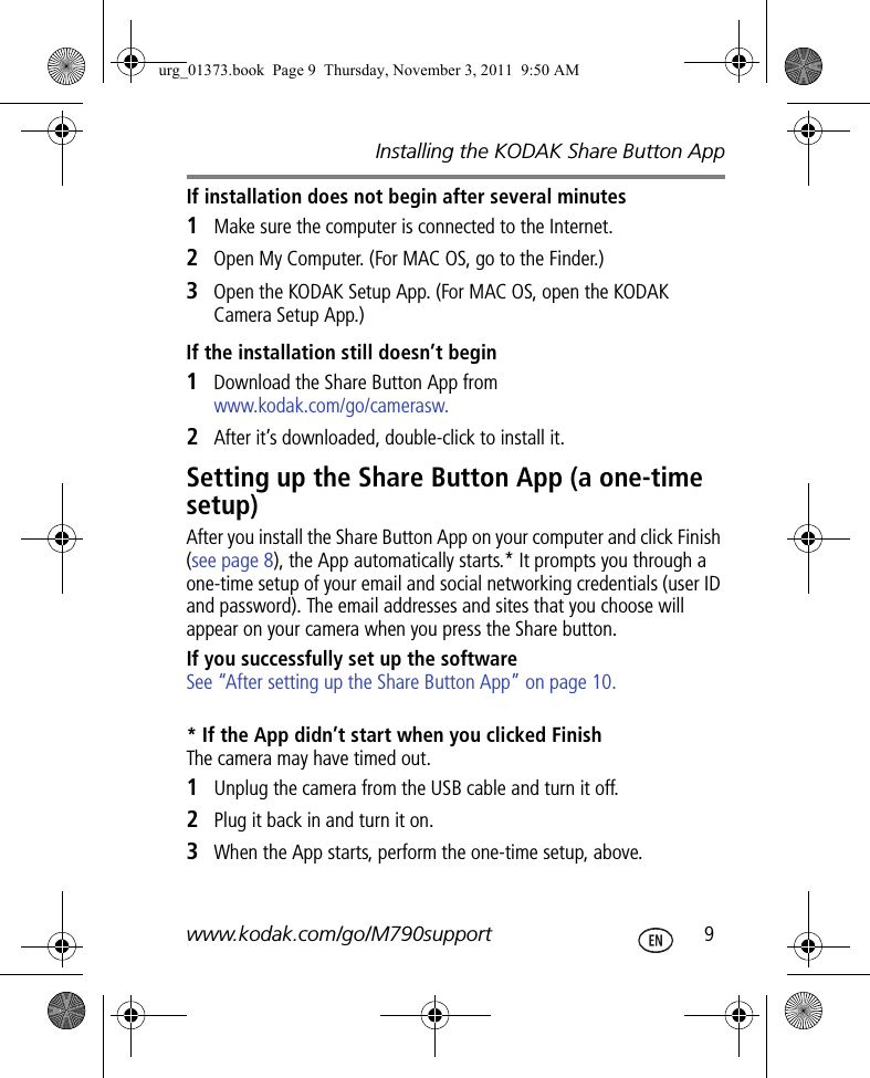 Installing the KODAK Share Button Appwww.kodak.com/go/M790support  9If installation does not begin after several minutes1Make sure the computer is connected to the Internet.2Open My Computer. (For MAC OS, go to the Finder.)3Open the KODAK Setup App. (For MAC OS, open the KODAK Camera Setup App.)If the installation still doesn’t begin1Download the Share Button App from www.kodak.com/go/camerasw.2After it’s downloaded, double-click to install it.Setting up the Share Button App (a one-time setup)After you install the Share Button App on your computer and click Finish (see page 8), the App automatically starts.* It prompts you through a one-time setup of your email and social networking credentials (user ID and password). The email addresses and sites that you choose will appear on your camera when you press the Share button.If you successfully set up the software See “After setting up the Share Button App” on page 10.* If the App didn’t start when you clicked FinishThe camera may have timed out. 1Unplug the camera from the USB cable and turn it off. 2Plug it back in and turn it on. 3When the App starts, perform the one-time setup, above.urg_01373.book  Page 9  Thursday, November 3, 2011  9:50 AM