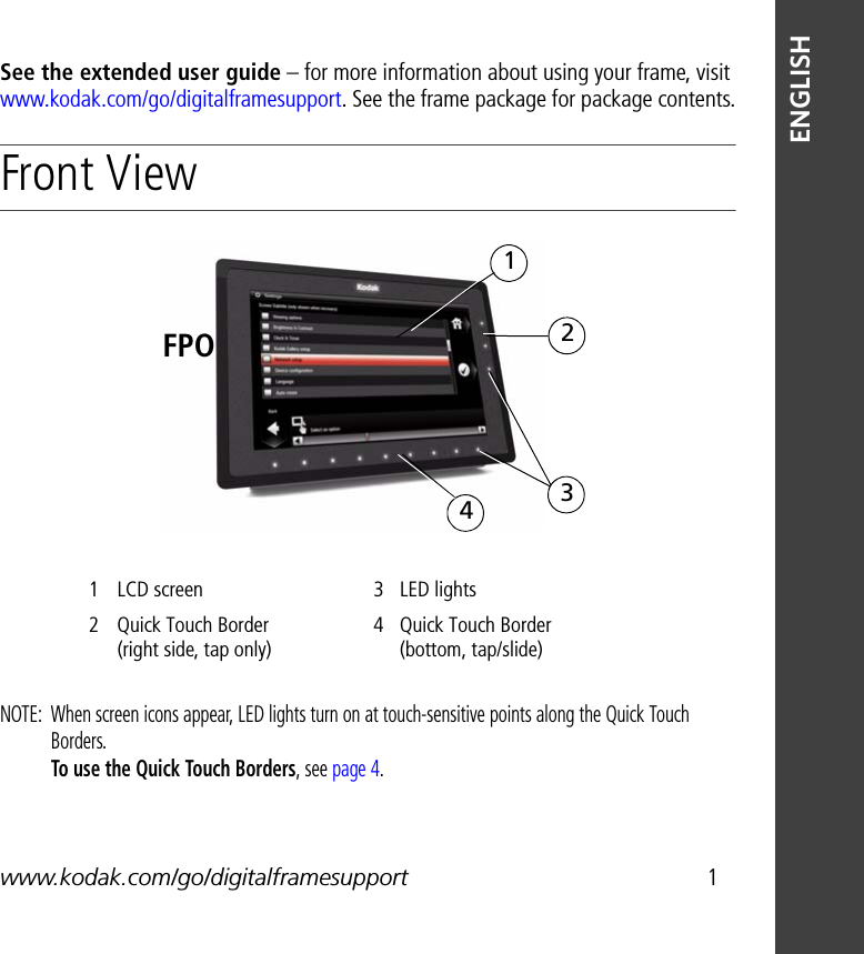 www.kodak.com/go/digitalframesupport 1ENGLISHSee the extended user guide – for more information about using your frame, visit www.kodak.com/go/digitalframesupport. See the frame package for package contents.Front View NOTE:  When screen icons appear, LED lights turn on at touch-sensitive points along the Quick Touch Borders. To use the Quick Touch Borders, see page 4.1 LCD screen 3 LED lights2 Quick Touch Border (right side, tap only)4 Quick Touch Border (bottom, tap/slide)2143FPO