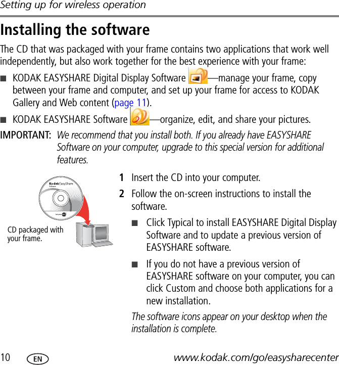 Setting up for wireless operation10 www.kodak.com/go/easysharecenterInstalling the softwareThe CD that was packaged with your frame contains two applications that work well independently, but also work together for the best experience with your frame:■KODAK EASYSHARE Digital Display Software  —manage your frame, copy between your frame and computer, and set up your frame for access to KODAK Gallery and Web content (page 11).■KODAK EASYSHARE Software  —organize, edit, and share your pictures.IMPORTANT: We recommend that you install both. If you already have EASYSHARE Software on your computer, upgrade to this special version for additional features.1Insert the CD into your computer.2Follow the on-screen instructions to install the software.■Click Typical to install EASYSHARE Digital Display Software and to update a previous version of EASYSHARE software.■If you do not have a previous version of EASYSHARE software on your computer, you can click Custom and choose both applications for a new installation.The software icons appear on your desktop when the installation is complete.CD packaged with your frame.