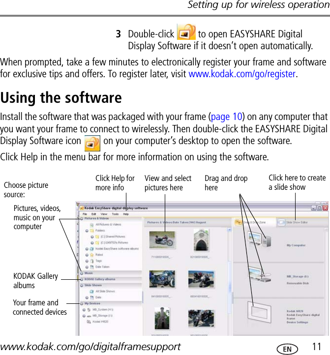 Setting up for wireless operationwww.kodak.com/go/digitalframesupport  113Double-click   to open EASYSHARE Digital Display Software if it doesn’t open automatically.When prompted, take a few minutes to electronically register your frame and software for exclusive tips and offers. To register later, visit www.kodak.com/go/register.Using the softwareInstall the software that was packaged with your frame (page 10) on any computer that you want your frame to connect to wirelessly. Then double-click the EASYSHARE Digital Display Software icon   on your computer’s desktop to open the software.Click Help in the menu bar for more information on using the software.Pictures, videos, music on your computerYour frame and connected devicesView and select pictures hereDrag and drop hereClick Help for more infoClick here to create a slide showChoose picture source:KODAK Gallery albums