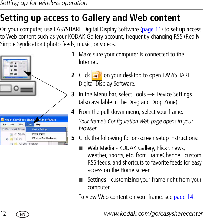 Setting up for wireless operation12 www.kodak.com/go/easysharecenterSetting up access to Gallery and Web contentOn your computer, use EASYSHARE Digital Display Software (page 11) to set up access to Web content such as your KODAK Gallery account, frequently changing RSS (Really Simple Syndication) photo feeds, music, or videos.1Make sure your computer is connected to the Internet.2Click   on your desktop to open EASYSHARE Digital Display Software.3In the Menu bar, select Tools → Device Settings (also available in the Drag and Drop Zone).4From the pull-down menu, select your frame.Your frame’s Configuration Web page opens in your browser.5Click the following for on-screen setup instructions:■Web Media - KODAK Gallery, Flickr, news, weather, sports, etc. from FrameChannel, custom RSS feeds, and shortcuts to favorite feeds for easy access on the Home screen■Settings - customizing your frame right from your computerTo view Web content on your frame, see page 14.