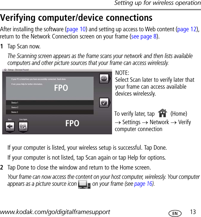 Setting up for wireless operationwww.kodak.com/go/digitalframesupport  13Verifying computer/device connectionsAfter installing the software (page 10) and setting up access to Web content (page 12), return to the Network Connection screen on your frame (see page 8).1Tap Scan now.The Scanning screen appears as the frame scans your network and then lists available computers and other picture sources that your frame can access wirelessly.If your computer is listed, your wireless setup is successful. Tap Done.If your computer is not listed, tap Scan again or tap Help for options.2Tap Done to close the window and return to the Home screen.Your frame can now access the content on your host computer, wirelessly. Your computer appears as a picture source icon   on your frame (see page 16).NOTE:Select Scan later to verify later that your frame can access available devices wirelessly.To verify later, tap → Settings → Network → Verify computer connection(Home)FPOFPO