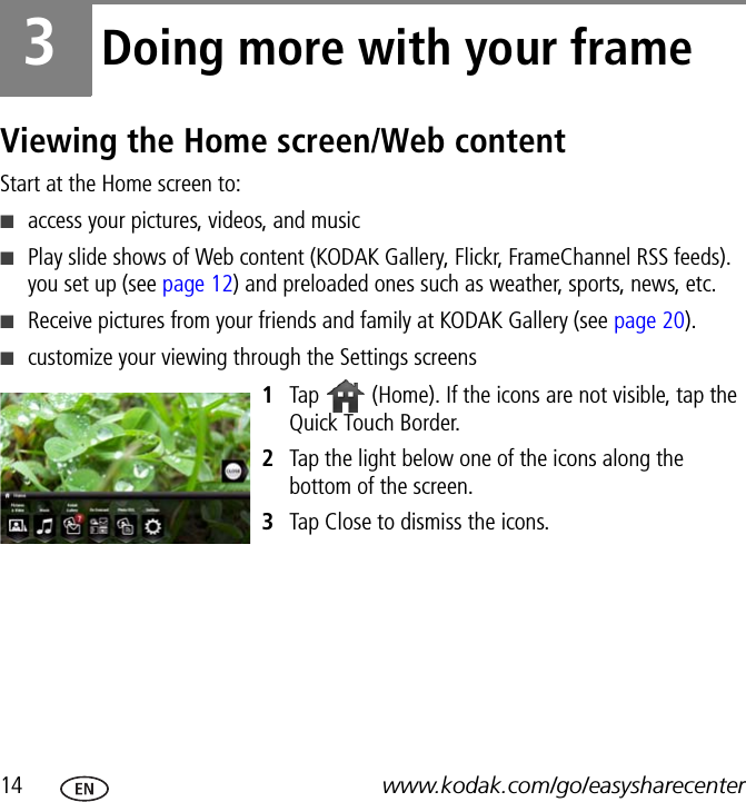 14 www.kodak.com/go/easysharecenter3Doing more with your frameViewing the Home screen/Web contentStart at the Home screen to:■access your pictures, videos, and music■Play slide shows of Web content (KODAK Gallery, Flickr, FrameChannel RSS feeds). you set up (see page 12) and preloaded ones such as weather, sports, news, etc.■Receive pictures from your friends and family at KODAK Gallery (see page 20).■customize your viewing through the Settings screens1Tap   (Home). If the icons are not visible, tap the Quick Touch Border.2Tap the light below one of the icons along the bottom of the screen.3Tap Close to dismiss the icons.