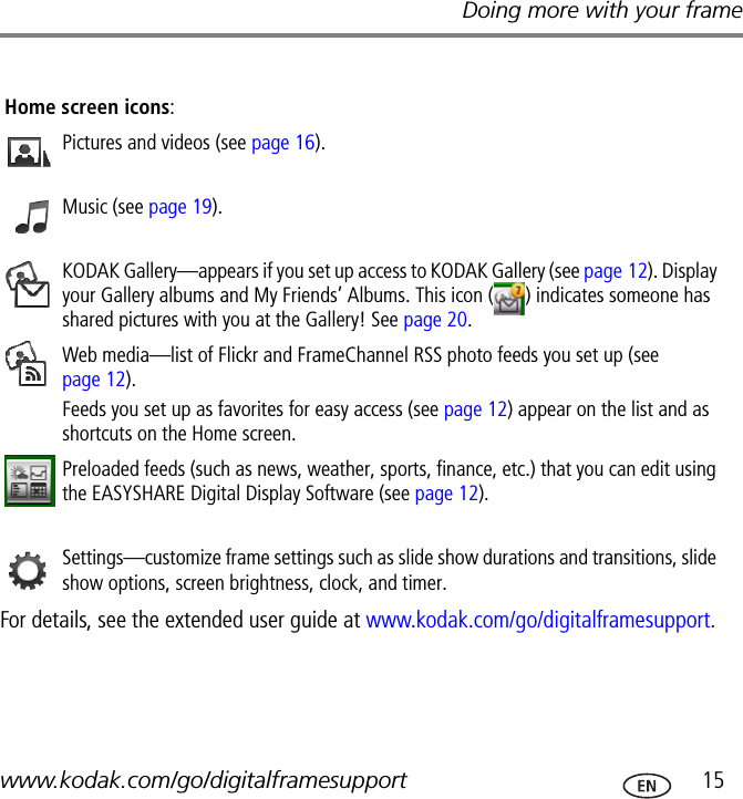 Doing more with your framewww.kodak.com/go/digitalframesupport  15For details, see the extended user guide at www.kodak.com/go/digitalframesupport.Home screen icons:Pictures and videos (see page 16).Music (see page 19).KODAK Gallery—appears if you set up access to KODAK Gallery (see page 12). Display your Gallery albums and My Friends’ Albums. This icon ( ) indicates someone has shared pictures with you at the Gallery! See page 20. Web media—list of Flickr and FrameChannel RSS photo feeds you set up (see page 12). Feeds you set up as favorites for easy access (see page 12) appear on the list and as shortcuts on the Home screen.Preloaded feeds (such as news, weather, sports, finance, etc.) that you can edit using the EASYSHARE Digital Display Software (see page 12).Settings—customize frame settings such as slide show durations and transitions, slide show options, screen brightness, clock, and timer.