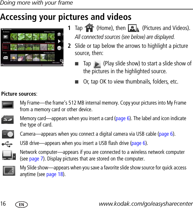 Doing more with your frame16 www.kodak.com/go/easysharecenterAccessing your pictures and videos1Tap   (Home), then   (Pictures and Videos).All connected sources (see below) are displayed.2Slide or tap below the arrows to highlight a picture source, then:■Tap   (Play slide show) to start a slide show of the pictures in the highlighted source. ■Or, tap OK to view thumbnails, folders, etc.   Picture sources:My Frame—the frame’s 512 MB internal memory. Copy your pictures into My Frame from a memory card or other device.Memory card—appears when you insert a card (page 6). The label and icon indicate the type of card.Camera—appears when you connect a digital camera via USB cable (page 6).USB drive—appears when you insert a USB flash drive (page 6).Network computer—appears if you are connected to a wireless network computer (see page 7). Display pictures that are stored on the computer.My Slide show—appears when you save a favorite slide show source for quick access anytime (see page 18).