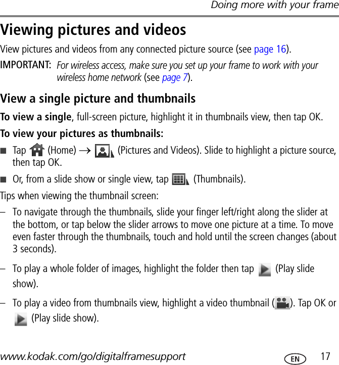 Doing more with your framewww.kodak.com/go/digitalframesupport  17Viewing pictures and videosView pictures and videos from any connected picture source (see page 16).IMPORTANT: For wireless access, make sure you set up your frame to work with your wireless home network (see page 7).View a single picture and thumbnailsTo view a single, full-screen picture, highlight it in thumbnails view, then tap OK.To view your pictures as thumbnails:■Tap  (Home) →   (Pictures and Videos). Slide to highlight a picture source, then tap OK.■Or, from a slide show or single view, tap   (Thumbnails).Tips when viewing the thumbnail screen:– To navigate through the thumbnails, slide your finger left/right along the slider at the bottom, or tap below the slider arrows to move one picture at a time. To move even faster through the thumbnails, touch and hold until the screen changes (about 3 seconds).– To play a whole folder of images, highlight the folder then tap   (Play slide show).– To play a video from thumbnails view, highlight a video thumbnail ( ). Tap OK or  (Play slide show).