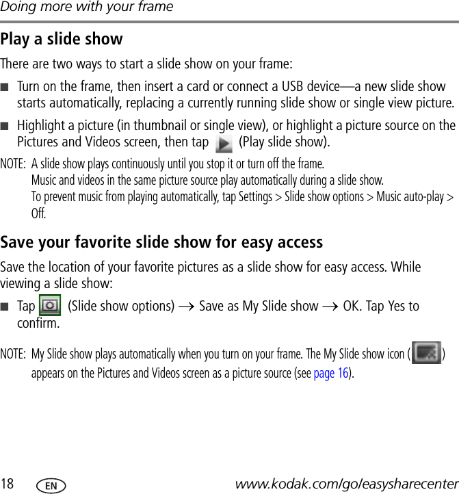 Doing more with your frame18 www.kodak.com/go/easysharecenterPlay a slide showThere are two ways to start a slide show on your frame:■Turn on the frame, then insert a card or connect a USB device—a new slide show starts automatically, replacing a currently running slide show or single view picture.■Highlight a picture (in thumbnail or single view), or highlight a picture source on the Pictures and Videos screen, then tap   (Play slide show).NOTE:  A slide show plays continuously until you stop it or turn off the frame.Music and videos in the same picture source play automatically during a slide show.To prevent music from playing automatically, tap Settings &gt; Slide show options &gt; Music auto-play &gt; Off.Save your favorite slide show for easy accessSave the location of your favorite pictures as a slide show for easy access. While viewing a slide show:■Tap   (Slide show options) → Save as My Slide show → OK. Tap Yes to confirm.NOTE:  My Slide show plays automatically when you turn on your frame. The My Slide show icon ( ) appears on the Pictures and Videos screen as a picture source (see page 16).