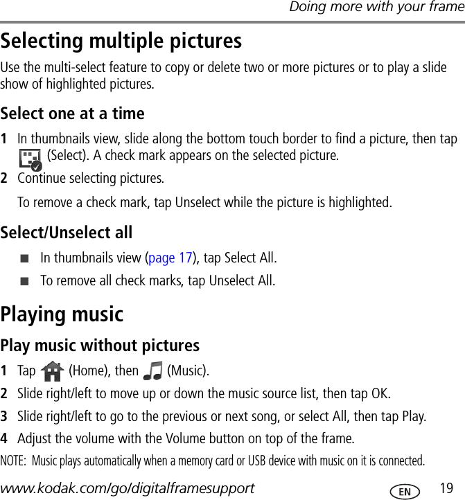Doing more with your framewww.kodak.com/go/digitalframesupport  19Selecting multiple picturesUse the multi-select feature to copy or delete two or more pictures or to play a slide show of highlighted pictures.Select one at a time1In thumbnails view, slide along the bottom touch border to find a picture, then tap  (Select). A check mark appears on the selected picture.2Continue selecting pictures.To remove a check mark, tap Unselect while the picture is highlighted. Select/Unselect all■In thumbnails view (page 17), tap Select All.■To remove all check marks, tap Unselect All.Playing musicPlay music without pictures1Tap   (Home), then   (Music).2Slide right/left to move up or down the music source list, then tap OK.3Slide right/left to go to the previous or next song, or select All, then tap Play.4Adjust the volume with the Volume button on top of the frame.NOTE:  Music plays automatically when a memory card or USB device with music on it is connected.