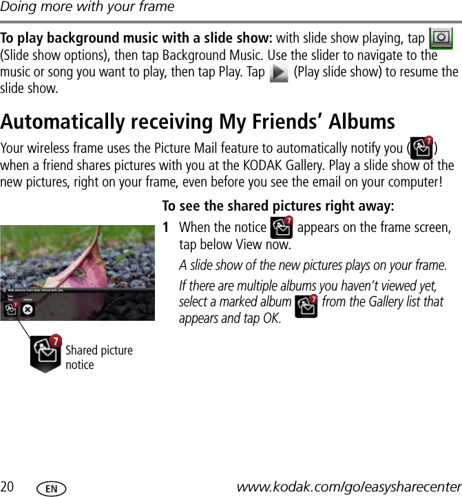 Doing more with your frame20 www.kodak.com/go/easysharecenterTo play background music with a slide show: with slide show playing, tap   (Slide show options), then tap Background Music. Use the slider to navigate to the music or song you want to play, then tap Play. Tap   (Play slide show) to resume the slide show.Automatically receiving My Friends’ AlbumsYour wireless frame uses the Picture Mail feature to automatically notify you ( ) when a friend shares pictures with you at the KODAK Gallery. Play a slide show of the new pictures, right on your frame, even before you see the email on your computer! To see the shared pictures right away:1When the notice   appears on the frame screen, tap below View now.A slide show of the new pictures plays on your frame.If there are multiple albums you haven’t viewed yet, select a marked album   from the Gallery list that appears and tap OK.Shared picture notice