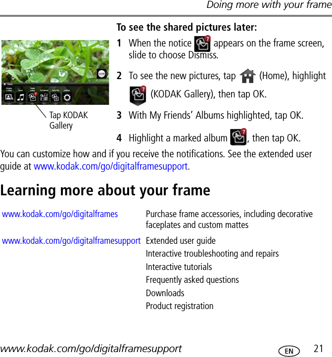 Doing more with your framewww.kodak.com/go/digitalframesupport  21To see the shared pictures later:1When the notice   appears on the frame screen, slide to choose Dismiss.2To see the new pictures, tap   (Home), highlight  (KODAK Gallery), then tap OK.3With My Friends’ Albums highlighted, tap OK. 4Highlight a marked album  , then tap OK.You can customize how and if you receive the notifications. See the extended user guide at www.kodak.com/go/digitalframesupport.Learning more about your frameTap KODAK Gallerywww.kodak.com/go/digitalframes Purchase frame accessories, including decorative faceplates and custom matteswww.kodak.com/go/digitalframesupport Extended user guideInteractive troubleshooting and repairsInteractive tutorialsFrequently asked questionsDownloadsProduct registration