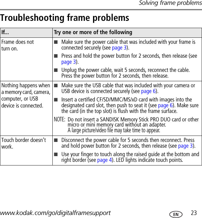 Solving frame problemswww.kodak.com/go/digitalframesupport  23Troubleshooting frame problemsIf... Try one or more of the followingFrame does not turn on.■Make sure the power cable that was included with your frame is connected securely (see page 3).■Press and hold the power button for 2 seconds, then release (see page 3).■Unplug the power cable, wait 5 seconds, reconnect the cable. Press the power button for 2 seconds, then release.Nothing happens when a memory card, camera, computer, or USB device is connected.■Make sure the USB cable that was included with your camera or USB device is connected securely (see page 6).■Insert a certified CF/SD/MMC/MS/xD card with images into the designated card slot, then push to seat it (see page 6). Make sure the card (in the top slot) is flush with the frame surface.NOTE: Do not insert a SANDISK Memory Stick PRO DUO card or other micro or mini memory card without an adapter.A large picture/video file may take time to appear.Touch border doesn’t work.■Disconnect the power cable for 5 seconds then reconnect. Press and hold power button for 2 seconds, then release (see page 3).■Use your finger to touch along the raised guide at the bottom and right border (see page 4). LED lights indicate touch points.