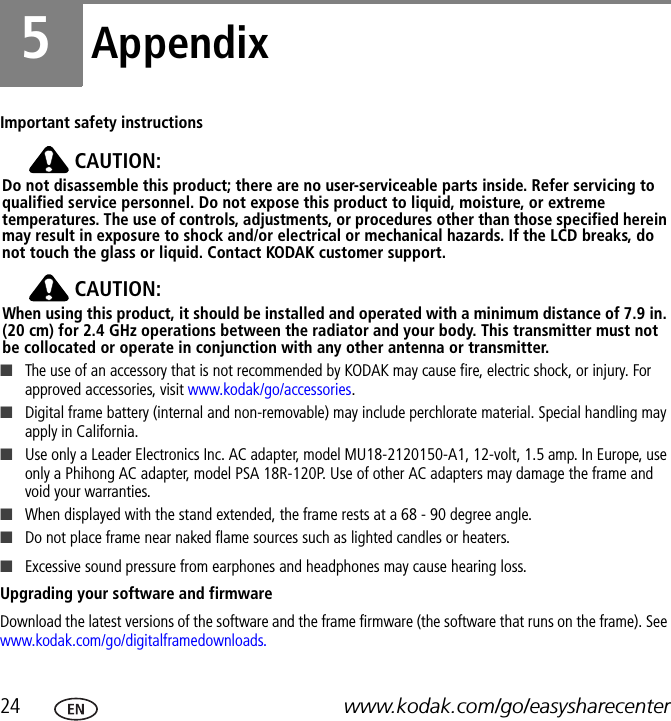 24 www.kodak.com/go/easysharecenter5AppendixImportant safety instructionsCAUTION:Do not disassemble this product; there are no user-serviceable parts inside. Refer servicing to qualified service personnel. Do not expose this product to liquid, moisture, or extreme temperatures. The use of controls, adjustments, or procedures other than those specified herein may result in exposure to shock and/or electrical or mechanical hazards. If the LCD breaks, do not touch the glass or liquid. Contact KODAK customer support.CAUTION:When using this product, it should be installed and operated with a minimum distance of 7.9 in. (20 cm) for 2.4 GHz operations between the radiator and your body. This transmitter must not be collocated or operate in conjunction with any other antenna or transmitter.■The use of an accessory that is not recommended by KODAK may cause fire, electric shock, or injury. For approved accessories, visit www.kodak/go/accessories.■Digital frame battery (internal and non-removable) may include perchlorate material. Special handling may apply in California.■Use only a Leader Electronics Inc. AC adapter, model MU18-2120150-A1, 12-volt, 1.5 amp. In Europe, use only a Phihong AC adapter, model PSA 18R-120P. Use of other AC adapters may damage the frame and void your warranties. ■When displayed with the stand extended, the frame rests at a 68 - 90 degree angle.■Do not place frame near naked flame sources such as lighted candles or heaters. ■Excessive sound pressure from earphones and headphones may cause hearing loss.Upgrading your software and firmwareDownload the latest versions of the software and the frame firmware (the software that runs on the frame). See www.kodak.com/go/digitalframedownloads.