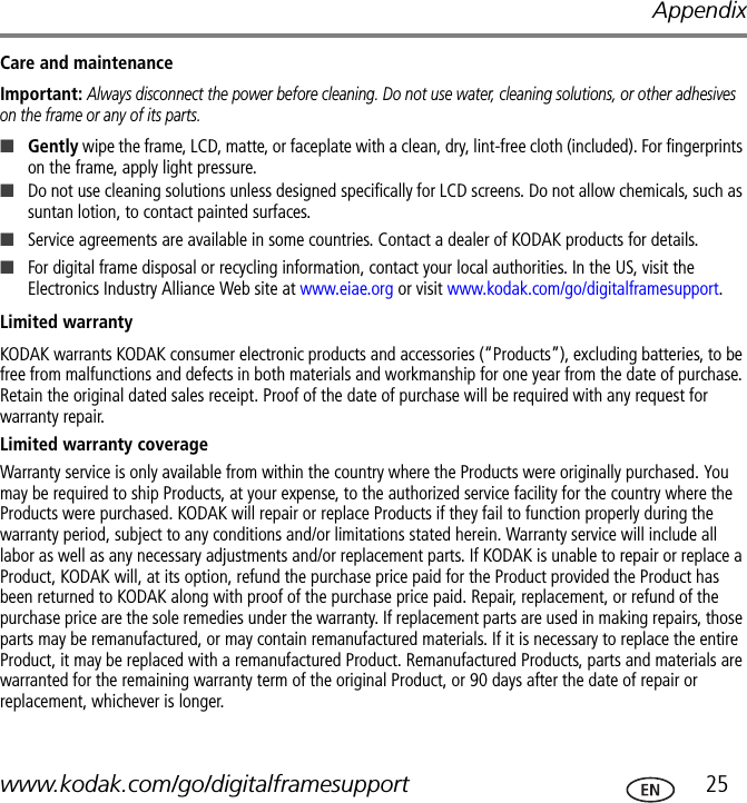 Appendixwww.kodak.com/go/digitalframesupport  25Care and maintenanceImportant: Always disconnect the power before cleaning. Do not use water, cleaning solutions, or other adhesives on the frame or any of its parts.■Gently wipe the frame, LCD, matte, or faceplate with a clean, dry, lint-free cloth (included). For fingerprints on the frame, apply light pressure.■Do not use cleaning solutions unless designed specifically for LCD screens. Do not allow chemicals, such as suntan lotion, to contact painted surfaces.■Service agreements are available in some countries. Contact a dealer of KODAK products for details.■For digital frame disposal or recycling information, contact your local authorities. In the US, visit the Electronics Industry Alliance Web site at www.eiae.org or visit www.kodak.com/go/digitalframesupport.Limited warrantyKODAK warrants KODAK consumer electronic products and accessories (“Products”), excluding batteries, to be free from malfunctions and defects in both materials and workmanship for one year from the date of purchase. Retain the original dated sales receipt. Proof of the date of purchase will be required with any request for warranty repair.Limited warranty coverageWarranty service is only available from within the country where the Products were originally purchased. You may be required to ship Products, at your expense, to the authorized service facility for the country where the Products were purchased. KODAK will repair or replace Products if they fail to function properly during the warranty period, subject to any conditions and/or limitations stated herein. Warranty service will include all labor as well as any necessary adjustments and/or replacement parts. If KODAK is unable to repair or replace a Product, KODAK will, at its option, refund the purchase price paid for the Product provided the Product has been returned to KODAK along with proof of the purchase price paid. Repair, replacement, or refund of the purchase price are the sole remedies under the warranty. If replacement parts are used in making repairs, those parts may be remanufactured, or may contain remanufactured materials. If it is necessary to replace the entire Product, it may be replaced with a remanufactured Product. Remanufactured Products, parts and materials are warranted for the remaining warranty term of the original Product, or 90 days after the date of repair or replacement, whichever is longer.