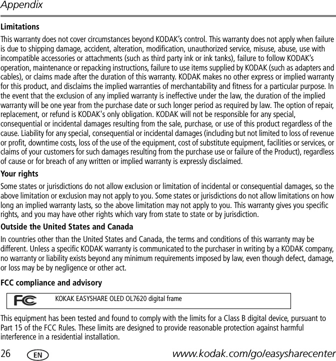 Appendix26 www.kodak.com/go/easysharecenterLimitationsThis warranty does not cover circumstances beyond KODAK’s control. This warranty does not apply when failure is due to shipping damage, accident, alteration, modification, unauthorized service, misuse, abuse, use with incompatible accessories or attachments (such as third party ink or ink tanks), failure to follow KODAK’s operation, maintenance or repacking instructions, failure to use items supplied by KODAK (such as adapters and cables), or claims made after the duration of this warranty. KODAK makes no other express or implied warranty for this product, and disclaims the implied warranties of merchantability and fitness for a particular purpose. In the event that the exclusion of any implied warranty is ineffective under the law, the duration of the implied warranty will be one year from the purchase date or such longer period as required by law. The option of repair, replacement, or refund is KODAK&apos;s only obligation. KODAK will not be responsible for any special, consequential or incidental damages resulting from the sale, purchase, or use of this product regardless of the cause. Liability for any special, consequential or incidental damages (including but not limited to loss of revenue or profit, downtime costs, loss of the use of the equipment, cost of substitute equipment, facilities or services, or claims of your customers for such damages resulting from the purchase use or failure of the Product), regardless of cause or for breach of any written or implied warranty is expressly disclaimed.Your rightsSome states or jurisdictions do not allow exclusion or limitation of incidental or consequential damages, so the above limitation or exclusion may not apply to you. Some states or jurisdictions do not allow limitations on how long an implied warranty lasts, so the above limitation may not apply to you. This warranty gives you specific rights, and you may have other rights which vary from state to state or by jurisdiction.Outside the United States and Canada In countries other than the United States and Canada, the terms and conditions of this warranty may be different. Unless a specific KODAK warranty is communicated to the purchaser in writing by a KODAK company, no warranty or liability exists beyond any minimum requirements imposed by law, even though defect, damage, or loss may be by negligence or other act.FCC compliance and advisoryThis equipment has been tested and found to comply with the limits for a Class B digital device, pursuant to Part 15 of the FCC Rules. These limits are designed to provide reasonable protection against harmful interference in a residential installation.KOKAK EASYSHARE OLED OL7620 digital frame