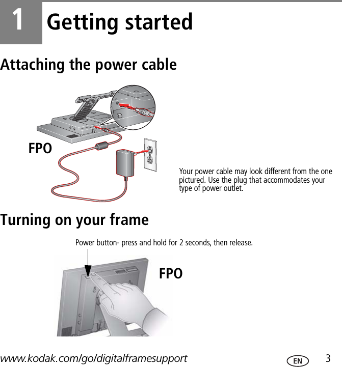 www.kodak.com/go/digitalframesupport  31Getting startedAttaching the power cableTurning on your frameYour power cable may look different from the one pictured. Use the plug that accommodates your type of power outlet.FPOPower button- press and hold for 2 seconds, then release.FPO