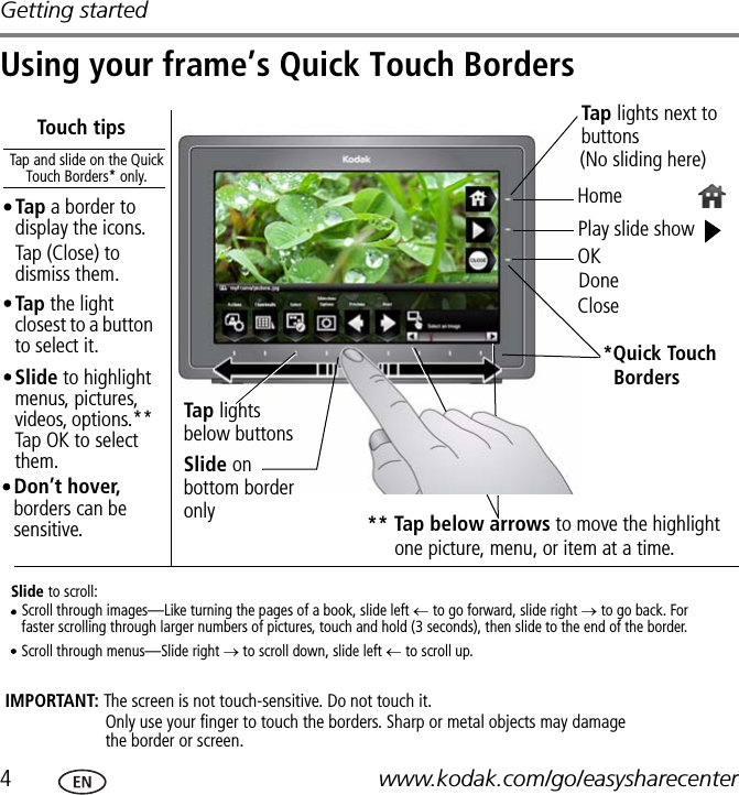 Getting started4www.kodak.com/go/easysharecenterUsing your frame’s Quick Touch Borders** Tap below arrows to move the highlight DoneCloseIMPORTANT: The screen is not touch-sensitive. Do not touch it.Tap the light closest to a button to select it.Touch tipsHomePlay slide show*Quick Touch Tap and slide on the Quick Touch Borders* only.Tap lights below buttonsSlide on bottom border onlySlide to highlight menus, pictures, videos, options.** Tap OK to select them.Slide to scroll:Scroll through images—Like turning the pages of a book, slide left ← to go forward, slide right → to go back. For faster scrolling through larger numbers of pictures, touch and hold (3 seconds), then slide to the end of the border.Scroll through menus—Slide right → to scroll down, slide left ← to scroll up.BordersTap lights next to buttons Don’t hover, borders can be sensitive.(No sliding here)Tap a border to display the icons. Tap (Close) to dismiss them. OKOnly use your finger to touch the borders. Sharp or metal objects may damage the border or screen.one picture, menu, or item at a time.