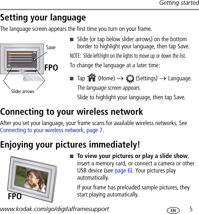 Getting startedwww.kodak.com/go/digitalframesupport  5Setting your languageThe language screen appears the first time you turn on your frame. ■Slide (or tap below slider arrows) on the bottom border to highlight your language, then tap Save.NOTE:  Slide left/right on the lights to move up or down the list.To change the language at a later time:■Tap  (Home) →   (Settings) → Language. The language screen appears.Slide to highlight your language, then tap Save.Connecting to your wireless networkAfter you set your language, your frame scans for available wireless networks. See Connecting to your wireless network, page 7.Enjoying your pictures immediately!■To view your pictures or play a slide show, insert a memory card, or connect a camera or other USB device (see page 6). Your pictures play automatically.If your frame has preloaded sample pictures, they start playing automatically.Slider arrowsSaveFPOFPO