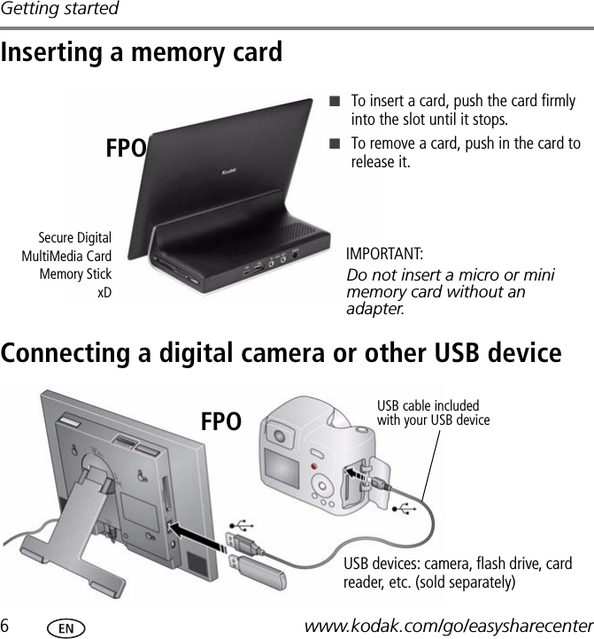 Getting started6www.kodak.com/go/easysharecenterInserting a memory cardConnecting a digital camera or other USB deviceSecure DigitalMultiMedia CardMemory StickxD■To insert a card, push the card firmly into the slot until it stops.■To remove a card, push in the card to release it.Do not insert a micro or mini memory card without an adapter.IMPORTANT:FPOUSB cable included with your USB deviceUSB devices: camera, flash drive, card reader, etc. (sold separately)FPO