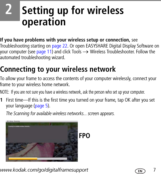 www.kodak.com/go/digitalframesupport  72Setting up for wireless operationIf you have problems with your wireless setup or connection, see Troubleshooting starting on page 22. Or open EASYSHARE Digital Display Software on your computer (see page 11) and click Tools → Wireless Troubleshooter. Follow the automated troubleshooting wizard.Connecting to your wireless networkTo allow your frame to access the contents of your computer wirelessly, connect your frame to your wireless home network.NOTE:  If you are not sure you have a wireless network, ask the person who set up your computer.1First time—If this is the first time you turned on your frame, tap OK after you set your language (page 5).The Scanning for available wireless networks... screen appears.FPO