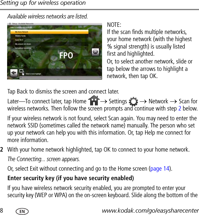 Setting up for wireless operation8www.kodak.com/go/easysharecenterAvailable wireless networks are listed.Tap Back to dismiss the screen and connect later.Later—To connect later, tap Home  → Settings  → Network → Scan for wireless networks. Then follow the screen prompts and continue with step 2 below.If your wireless network is not found, select Scan again. You may need to enter the network SSID (sometimes called the network name) manually. The person who set up your network can help you with this information. Or, tap Help me connect for more information.2With your home network highlighted, tap OK to connect to your home network.The Connecting... screen appears.Or, select Exit without connecting and go to the Home screen (page 14).Enter security key (if you have security enabled)If you have wireless network security enabled, you are prompted to enter your security key (WEP or WPA) on the on-screen keyboard. Slide along the bottom of the NOTE:If the scan finds multiple networks, your home network (with the highest % signal strength) is usually listed first and highlighted. Or, to select another network, slide or tap below the arrows to highlight a network, then tap OK.FPO