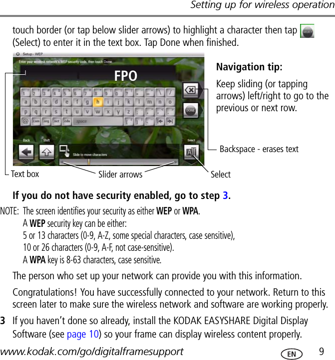 Setting up for wireless operationwww.kodak.com/go/digitalframesupport  9touch border (or tap below slider arrows) to highlight a character then tap   (Select) to enter it in the text box. Tap Done when finished.If you do not have security enabled, go to step 3.NOTE:  The screen identifies your security as either WEP or WPA.A WEP security key can be either: 5 or 13 characters (0-9, A-Z, some special characters, case sensitive),10 or 26 characters (0-9, A-F, not case-sensitive).A WPA key is 8-63 characters, case sensitive.The person who set up your network can provide you with this information.Congratulations! You have successfully connected to your network. Return to this screen later to make sure the wireless network and software are working properly.3If you haven’t done so already, install the KODAK EASYSHARE Digital Display Software (see page 10) so your frame can display wireless content properly.Slider arrowsBackspace - erases textKeep sliding (or tapping arrows) left/right to go to the previous or next row.SelectText boxNavigation tip:FPO