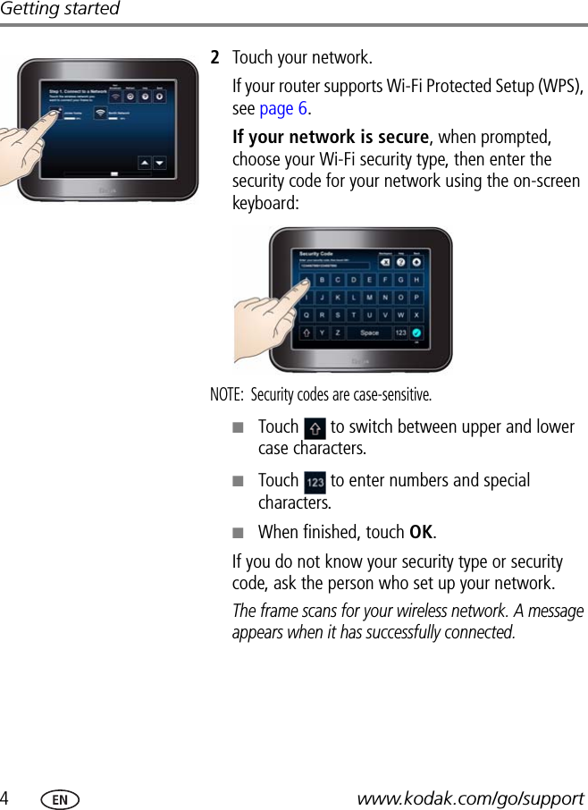 4www.kodak.com/go/supportGetting started2Touch your network.If your router supports Wi-Fi Protected Setup (WPS), see page 6.If your network is secure, when prompted, choose your Wi-Fi security type, then enter the security code for your network using the on-screen keyboard:NOTE:  Security codes are case-sensitive. ■Touch   to switch between upper and lower case characters.■Touch   to enter numbers and special characters.■When finished, touch OK.If you do not know your security type or security code, ask the person who set up your network.The frame scans for your wireless network. A message appears when it has successfully connected.