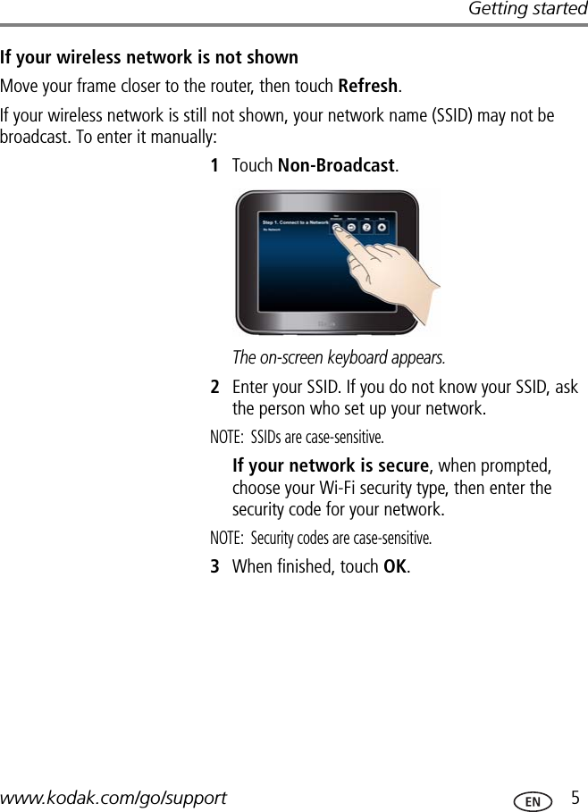 Getting startedwww.kodak.com/go/support  5If your wireless network is not shownMove your frame closer to the router, then touch Refresh.If your wireless network is still not shown, your network name (SSID) may not be broadcast. To enter it manually:1Touch Non-Broadcast.The on-screen keyboard appears.2Enter your SSID. If you do not know your SSID, ask the person who set up your network.NOTE: SSIDs are case-sensitive. If your network is secure, when prompted, choose your Wi-Fi security type, then enter the security code for your network.NOTE:  Security codes are case-sensitive. 3When finished, touch OK.