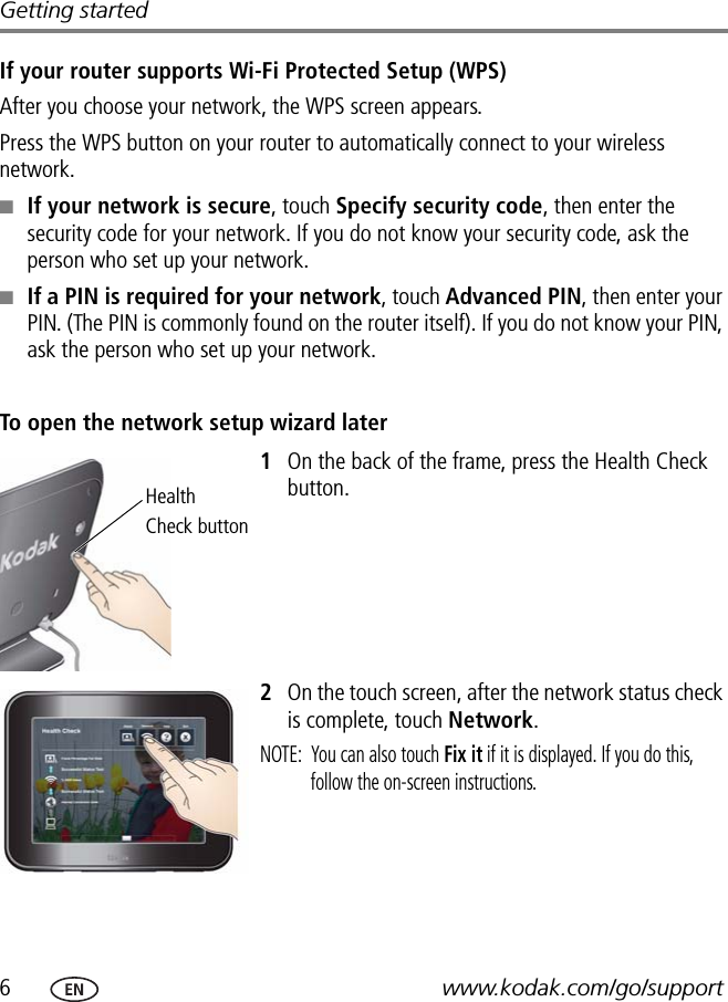 6www.kodak.com/go/supportGetting startedIf your router supports Wi-Fi Protected Setup (WPS)After you choose your network, the WPS screen appears.Press the WPS button on your router to automatically connect to your wireless network.■If your network is secure, touch Specify security code, then enter the security code for your network. If you do not know your security code, ask the person who set up your network.■If a PIN is required for your network, touch Advanced PIN, then enter your PIN. (The PIN is commonly found on the router itself). If you do not know your PIN, ask the person who set up your network.To open the network setup wizard later1On the back of the frame, press the Health Check button.2On the touch screen, after the network status check is complete, touch Network.NOTE:  You can also touch Fix it if it is displayed. If you do this, follow the on-screen instructions.HealthCheck button