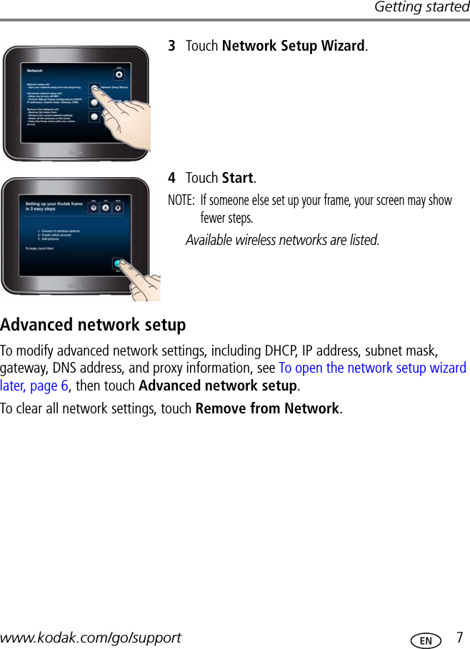 Getting startedwww.kodak.com/go/support  73Touch Network Setup Wizard.4Touch Start.NOTE:  If someone else set up your frame, your screen may show fewer steps.Available wireless networks are listed.Advanced network setupTo modify advanced network settings, including DHCP, IP address, subnet mask, gateway, DNS address, and proxy information, see To open the network setup wizard later, page 6, then touch Advanced network setup.To clear all network settings, touch Remove from Network.