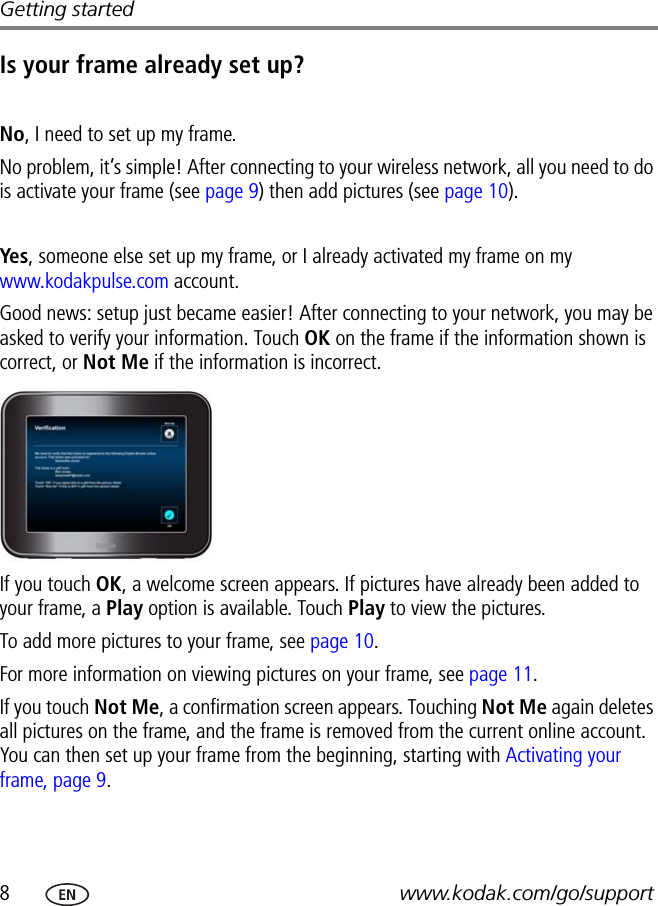 8www.kodak.com/go/supportGetting startedIs your frame already set up?No, I need to set up my frame.No problem, it’s simple! After connecting to your wireless network, all you need to do is activate your frame (see page 9) then add pictures (see page 10).Yes , someone else set up my frame, or I already activated my frame on my www.kodakpulse.com account.Good news: setup just became easier! After connecting to your network, you may be asked to verify your information. Touch OK on the frame if the information shown is correct, or Not Me if the information is incorrect.If you touch OK, a welcome screen appears. If pictures have already been added to your frame, a Play option is available. Touch Play to view the pictures.To add more pictures to your frame, see page 10.For more information on viewing pictures on your frame, see page 11.If you touch Not Me, a confirmation screen appears. Touching Not Me again deletes all pictures on the frame, and the frame is removed from the current online account. You can then set up your frame from the beginning, starting with Activating your frame, page 9.