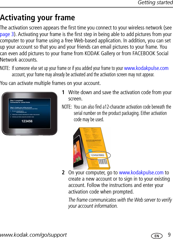 Getting startedwww.kodak.com/go/support  9Activating your frameThe activation screen appears the first time you connect to your wireless network (see page 3). Activating your frame is the first step in being able to add pictures from your computer to your frame using a free Web-based application. In addition, you can set up your account so that you and your friends can email pictures to your frame. You can even add pictures to your frame from KODAK Gallery or from FACEBOOK Social Network accounts.NOTE:  If someone else set up your frame or if you added your frame to your www.kodakpulse.com account, your frame may already be activated and the activation screen may not appear.You can activate multiple frames on your account.1Write down and save the activation code from your screen.NOTE:  You can also find a12-character activation code beneath the serial number on the product packaging. Either activation code may be used.2On your computer, go to www.kodakpulse.com to create a new account or to sign in to your existing account. Follow the instructions and enter your activation code when prompted.The frame communicates with the Web server to verify your account information.