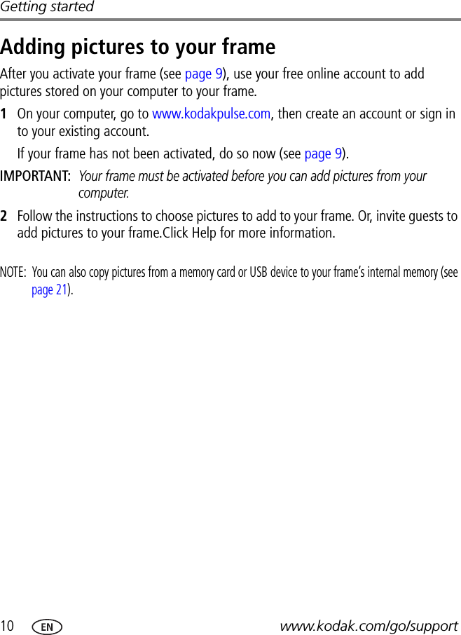 10 www.kodak.com/go/supportGetting startedAdding pictures to your frameAfter you activate your frame (see page 9), use your free online account to add pictures stored on your computer to your frame.1On your computer, go to www.kodakpulse.com, then create an account or sign in to your existing account.If your frame has not been activated, do so now (see page 9).IMPORTANT: Your frame must be activated before you can add pictures from your computer.2Follow the instructions to choose pictures to add to your frame. Or, invite guests to add pictures to your frame.Click Help for more information.NOTE:  You can also copy pictures from a memory card or USB device to your frame’s internal memory (see page 21). 