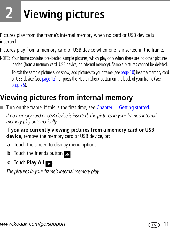 www.kodak.com/go/support  112Viewing picturesPictures play from the frame’s internal memory when no card or USB device is inserted.Pictures play from a memory card or USB device when one is inserted in the frame. NOTE:  Your frame contains pre-loaded sample pictures, which play only when there are no other pictures loaded (from a memory card, USB device, or internal memory). Sample pictures cannot be deleted.To exit the sample picture slide show, add pictures to your frame (see page 10) insert a memory card or USB device (see page 12), or press the Health Check button on the back of your frame (see page 25).Viewing pictures from internal memory■Turn on the frame. If this is the first time, see Chapter 1, Getting started.If no memory card or USB device is inserted, the pictures in your frame’s internal memory play automatically.If you are currently viewing pictures from a memory card or USB device, remove the memory card or USB device, or:aTouch the screen to display menu options.bTouch the friends button  .cTouch Play All .The pictures in your frame’s internal memory play.