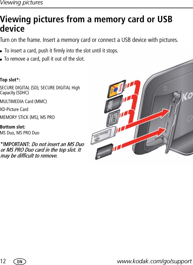 12 www.kodak.com/go/supportViewing picturesViewing pictures from a memory card or USB deviceTurn on the frame. Insert a memory card or connect a USB device with pictures.MULTIMEDIA Card (MMC)To insert a card, push it firmly into the slot until it stops.To remove a card, pull it out of the slot.*IMPORTANT: Do not insert an MS Duo or MS PRO Duo card in the top slot. It may be difficult to remove.XD-Picture CardSECURE DIGITAL (SD), SECURE DIGITAL High Capacity (SDHC)Bottom slot:MS Duo, MS PRO DuoMEMORY STICK (MS), MS PROTop slot*: