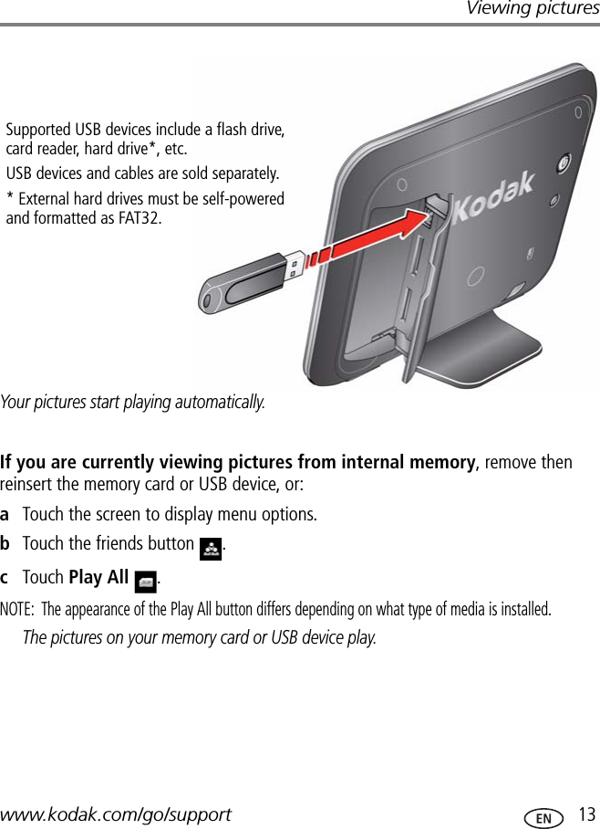 Viewing pictureswww.kodak.com/go/support  13Your pictures start playing automatically.If you are currently viewing pictures from internal memory, remove then reinsert the memory card or USB device, or:aTouch the screen to display menu options.bTouch the friends button  .cTouch Play All .NOTE:  The appearance of the Play All button differs depending on what type of media is installed.The pictures on your memory card or USB device play.Supported USB devices include a flash drive, card reader, hard drive*, etc. USB devices and cables are sold separately.* External hard drives must be self-powered and formatted as FAT32.