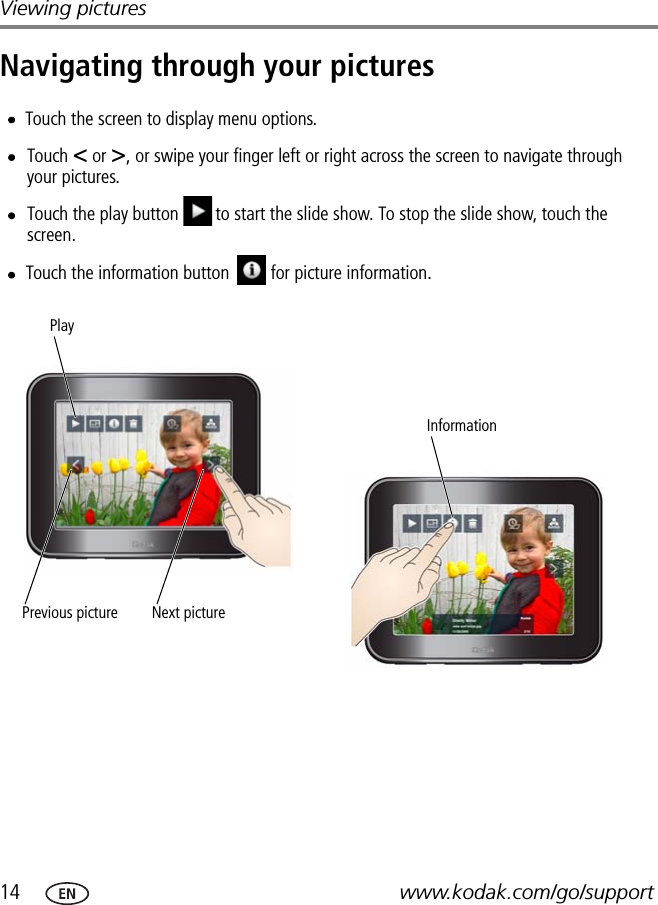 14 www.kodak.com/go/supportViewing picturesNavigating through your picturesPrevious picture Next picturePlayTouch &lt; or &gt;, or swipe your finger left or right across the screen to navigate through your pictures.Touch the play button to start the slide show. To stop the slide show, touch the screen.Touch the screen to display menu options.Touch the information button     for picture information.Information