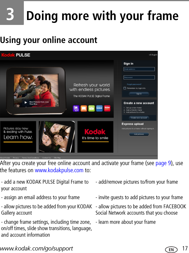 www.kodak.com/go/support  173Doing more with your frameUsing your online accountAfter you create your free online account and activate your frame (see page 9), use the features on www.kodakpulse.com to:- add a new KODAK PULSE Digital Frame to your account- add/remove pictures to/from your frame- assign an email address to your frame - invite guests to add pictures to your frame- allow pictures to be added from your KODAK Gallery account - allow pictures to be added from FACEBOOK Social Network accounts that you choose- change frame settings, including time zone, on/off times, slide show transitions, language, and account information- learn more about your frame