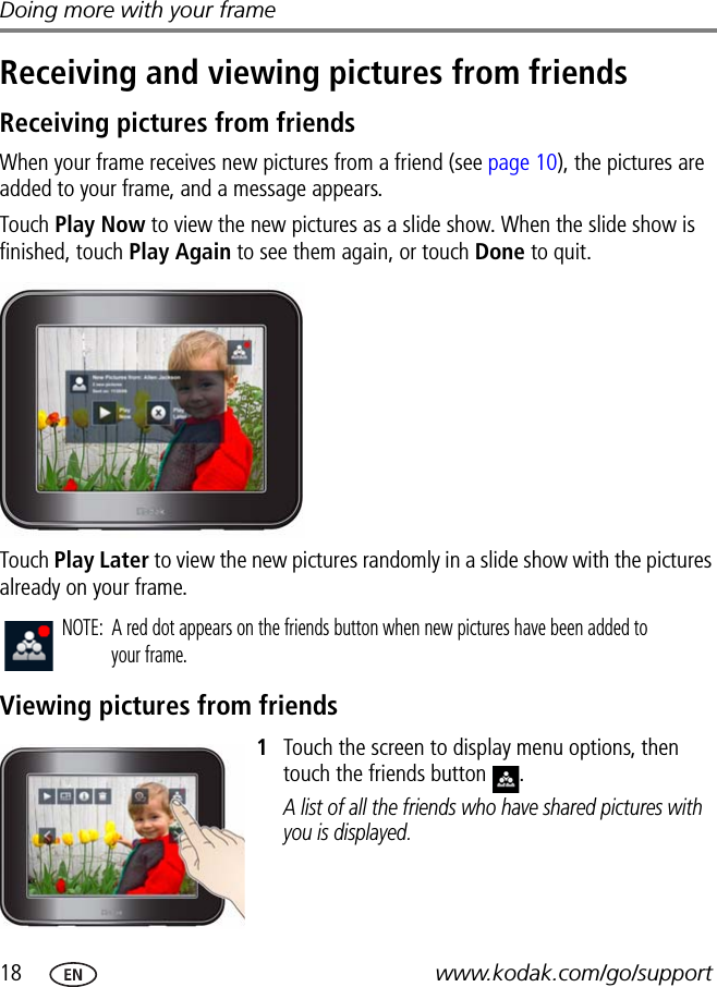 18 www.kodak.com/go/supportDoing more with your frameReceiving and viewing pictures from friendsReceiving pictures from friendsWhen your frame receives new pictures from a friend (see page 10), the pictures are added to your frame, and a message appears.Touch Play Now to view the new pictures as a slide show. When the slide show is finished, touch Play Again to see them again, or touch Done to quit.Touch Play Later to view the new pictures randomly in a slide show with the pictures already on your frame.Viewing pictures from friends1Touch the screen to display menu options, then touch the friends button  .A list of all the friends who have shared pictures with you is displayed.NOTE:  A red dot appears on the friends button when new pictures have been added to your frame.
