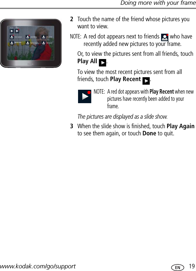 Doing more with your framewww.kodak.com/go/support  192Touch the name of the friend whose pictures you want to view.NOTE: A red dot appears next to friends   who have recently added new pictures to your frame.Or, to view the pictures sent from all friends, touch Play All .To view the most recent pictures sent from all friends, touch Play Recent .The pictures are displayed as a slide show.3When the slide show is finished, touch Play Again to see them again, or touch Done to quit.NOTE:  A red dot appears with Play Recent when new pictures have recently been added to your frame.