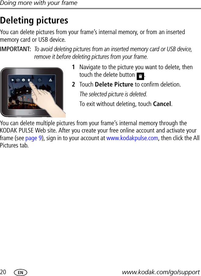 20 www.kodak.com/go/supportDoing more with your frameDeleting picturesYou can delete pictures from your frame’s internal memory, or from an inserted memory card or USB device.IMPORTANT: To avoid deleting pictures from an inserted memory card or USB device, remove it before deleting pictures from your frame.1Navigate to the picture you want to delete, then touch the delete button  .2Touch Delete Picture to confirm deletion.The selected picture is deleted.To exit without deleting, touch Cancel.You can delete multiple pictures from your frame’s internal memory through the KODAK PULSE Web site. After you create your free online account and activate your frame (see page 9), sign in to your account at www.kodakpulse.com, then click the All Pictures tab.