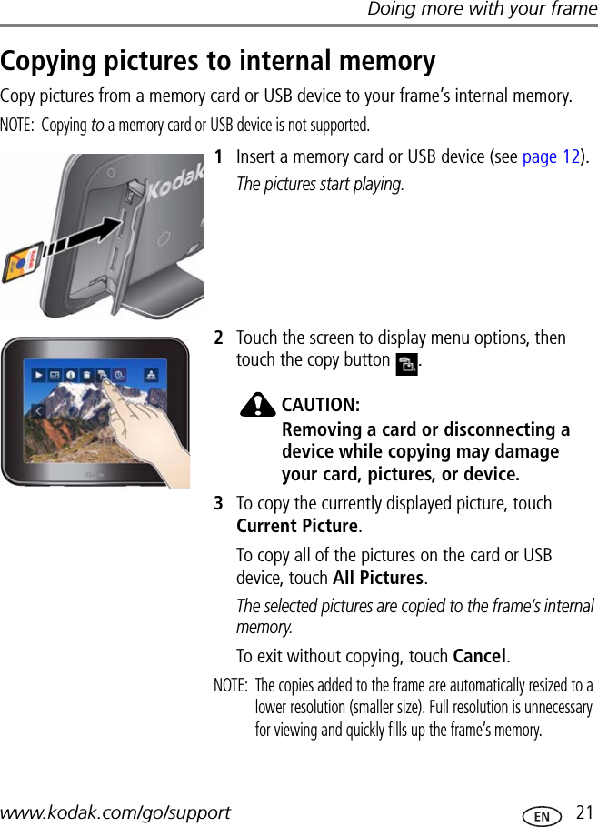 Doing more with your framewww.kodak.com/go/support  21Copying pictures to internal memoryCopy pictures from a memory card or USB device to your frame’s internal memory.NOTE: Copying to a memory card or USB device is not supported.1Insert a memory card or USB device (see page 12).The pictures start playing.2Touch the screen to display menu options, then touch the copy button  .CAUTION:Removing a card or disconnecting a device while copying may damage your card, pictures, or device.3To copy the currently displayed picture, touch Current Picture.To copy all of the pictures on the card or USB device, touch All Pictures.The selected pictures are copied to the frame’s internal memory.To exit without copying, touch Cancel.NOTE:  The copies added to the frame are automatically resized to a lower resolution (smaller size). Full resolution is unnecessary for viewing and quickly fills up the frame’s memory.