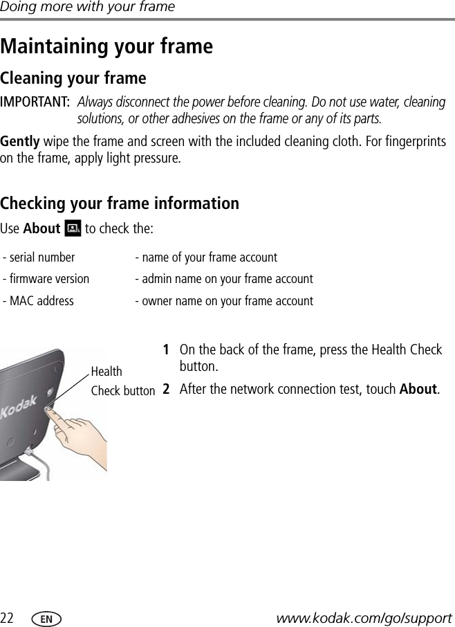 22 www.kodak.com/go/supportDoing more with your frameMaintaining your frameCleaning your frameIMPORTANT: Always disconnect the power before cleaning. Do not use water, cleaning solutions, or other adhesives on the frame or any of its parts.Gently wipe the frame and screen with the included cleaning cloth. For fingerprints on the frame, apply light pressure.Checking your frame informationUse About   to check the:1On the back of the frame, press the Health Check button.2After the network connection test, touch About.- serial number - name of your frame account- firmware version - admin name on your frame account- MAC address - owner name on your frame accountHealthCheck button
