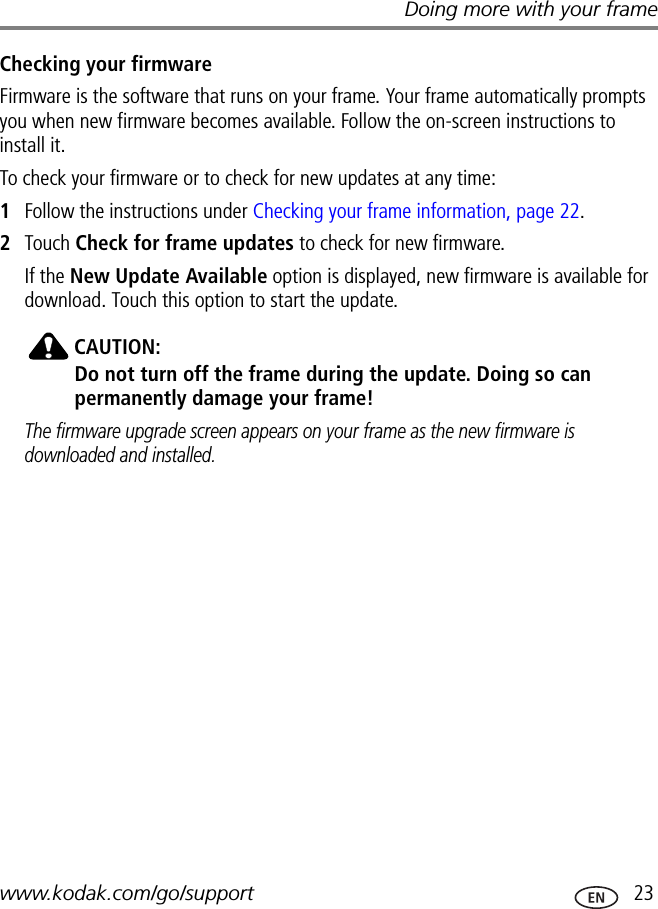 Doing more with your framewww.kodak.com/go/support  23Checking your firmwareFirmware is the software that runs on your frame. Your frame automatically prompts you when new firmware becomes available. Follow the on-screen instructions to install it.To check your firmware or to check for new updates at any time:1Follow the instructions under Checking your frame information, page 22.2Touch Check for frame updates to check for new firmware.If the New Update Available option is displayed, new firmware is available for download. Touch this option to start the update.CAUTION:Do not turn off the frame during the update. Doing so can permanently damage your frame!The firmware upgrade screen appears on your frame as the new firmware is downloaded and installed.