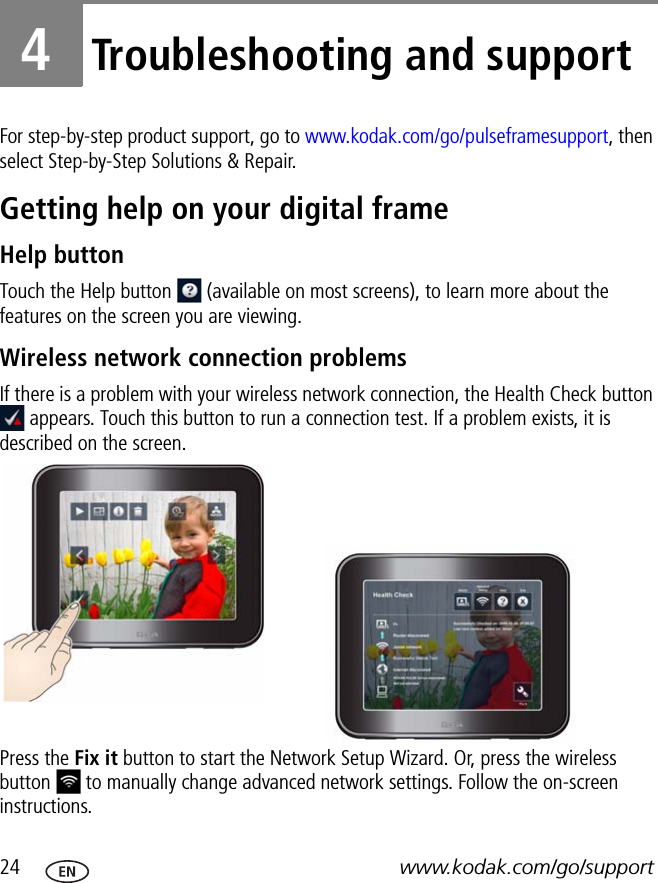 24 www.kodak.com/go/support4Troubleshooting and supportFor step-by-step product support, go to www.kodak.com/go/pulseframesupport, then select Step-by-Step Solutions &amp; Repair.Getting help on your digital frameHelp buttonTouch the Help button   (available on most screens), to learn more about the features on the screen you are viewing.Wireless network connection problemsIf there is a problem with your wireless network connection, the Health Check button  appears. Touch this button to run a connection test. If a problem exists, it is described on the screen.Press the Fix it button to start the Network Setup Wizard. Or, press the wireless button   to manually change advanced network settings. Follow the on-screen instructions.