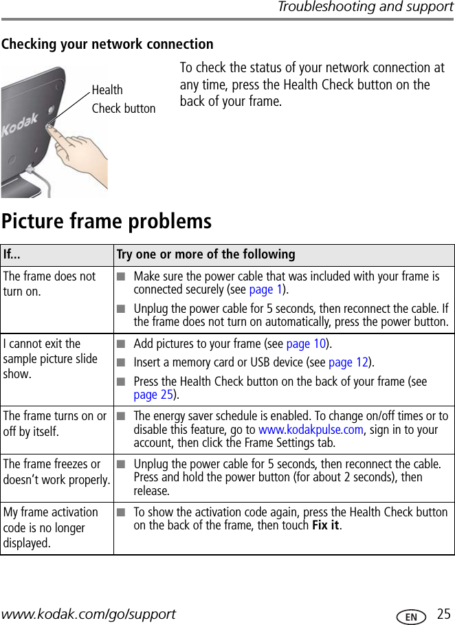 Troubleshooting and supportwww.kodak.com/go/support  25Checking your network connectionTo check the status of your network connection at any time, press the Health Check button on the back of your frame.Picture frame problemsHealthCheck buttonIf... Try one or more of the followingThe frame does not turn on.■Make sure the power cable that was included with your frame is connected securely (see page 1).■Unplug the power cable for 5 seconds, then reconnect the cable. If the frame does not turn on automatically, press the power button.I cannot exit the sample picture slide show.■Add pictures to your frame (see page 10).■Insert a memory card or USB device (see page 12).■Press the Health Check button on the back of your frame (see page 25).The frame turns on or off by itself.■The energy saver schedule is enabled. To change on/off times or to disable this feature, go to www.kodakpulse.com, sign in to your account, then click the Frame Settings tab. The frame freezes or doesn’t work properly.■Unplug the power cable for 5 seconds, then reconnect the cable. Press and hold the power button (for about 2 seconds), then release.My frame activation code is no longer displayed.■To show the activation code again, press the Health Check button on the back of the frame, then touch Fix it.