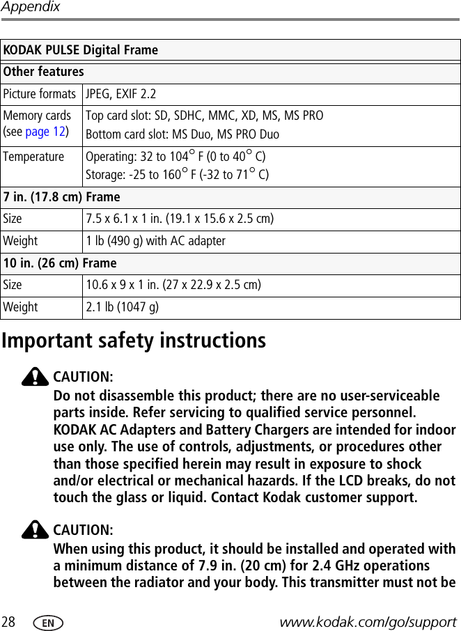 28 www.kodak.com/go/supportAppendixImportant safety instructionsCAUTION:Do not disassemble this product; there are no user-serviceable parts inside. Refer servicing to qualified service personnel. KODAK AC Adapters and Battery Chargers are intended for indoor use only. The use of controls, adjustments, or procedures other than those specified herein may result in exposure to shock and/or electrical or mechanical hazards. If the LCD breaks, do not touch the glass or liquid. Contact Kodak customer support.CAUTION:When using this product, it should be installed and operated with a minimum distance of 7.9 in. (20 cm) for 2.4 GHz operations between the radiator and your body. This transmitter must not be Other featuresPicture formats JPEG, EXIF 2.2Memory cards (see page 12)Top card slot: SD, SDHC, MMC, XD, MS, MS PROBottom card slot: MS Duo, MS PRO DuoTemperature Operating: 32 to 104°F (0 to 40°C)Storage: -25 to 160°F (-32 to 71°C)7 in. (17.8 cm) FrameSize  7.5 x 6.1 x 1 in. (19.1 x 15.6 x 2.5 cm)Weight  1 lb (490 g) with AC adapter10 in. (26 cm) FrameSize 10.6 x 9 x 1 in. (27 x 22.9 x 2.5 cm)Weight  2.1 lb (1047 g)KODAK PULSE Digital Frame 